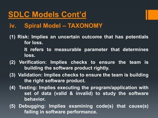 SDLC Models Cont’d
iv. Spiral Model – TAXONOMY
(1) Risk: Implies an uncertain outcome that has potentials
for loss.
It refers to measurable parameter that determines
loss.
(2) Verification: Implies checks to ensure the team is
building the software product rightly.
(3) Validation: Implies checks to ensure the team is building
the right software product.
(4) Testing: Implies executing the program/application with
set of data (valid & invalid) to study the software
behavior.
(5) Debugging: Implies examining code(s) that cause(s)
failing in software performance.
 