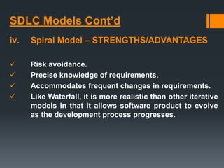 SDLC Models Cont’d
iv. Spiral Model – STRENGTHS/ADVANTAGES
 Risk avoidance.
 Precise knowledge of requirements.
 Accommodates frequent changes in requirements.
 Like Waterfall, it is more realistic than other iterative
models in that it allows software product to evolve
as the development process progresses.
 
