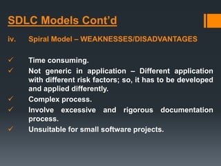 SDLC Models Cont’d
iv. Spiral Model – WEAKNESSES/DISADVANTAGES
 Time consuming.
 Not generic in application – Different application
with different risk factors; so, it has to be developed
and applied differently.
 Complex process.
 Involve excessive and rigorous documentation
process.
 Unsuitable for small software projects.
 