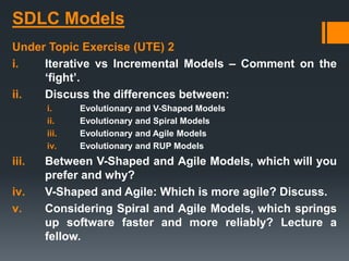 SDLC Models
Under Topic Exercise (UTE) 2
i. Iterative vs Incremental Models – Comment on the
‘fight’.
ii. Discuss the differences between:
i. Evolutionary and V-Shaped Models
ii. Evolutionary and Spiral Models
iii. Evolutionary and Agile Models
iv. Evolutionary and RUP Models
iii. Between V-Shaped and Agile Models, which will you
prefer and why?
iv. V-Shaped and Agile: Which is more agile? Discuss.
v. Considering Spiral and Agile Models, which springs
up software faster and more reliably? Lecture a
fellow.
 