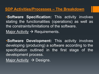 SDP Activities/Processes – The Breakdown
•Software Specification: This activity involves
stating the functionalities (operations) as well as
the constraints/limitations of the software.
Major Activity  Requirements.
•Software Development: This activity involves
developing (producing) a software according to the
specification outlined in the first stage of the
development process.
Major Activity  Designs.
 