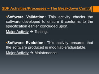 SDP Activities/Processes – The Breakdown Cont’d
•Software Validation: This activity checks the
software developed to ensure it conforms to the
specification earlier concluded upon.
Major Activity  Testing.
•Software Evolution: This activity ensures that
the software produced is modifiable/adjustable.
Major Activity  Maintenance.
 