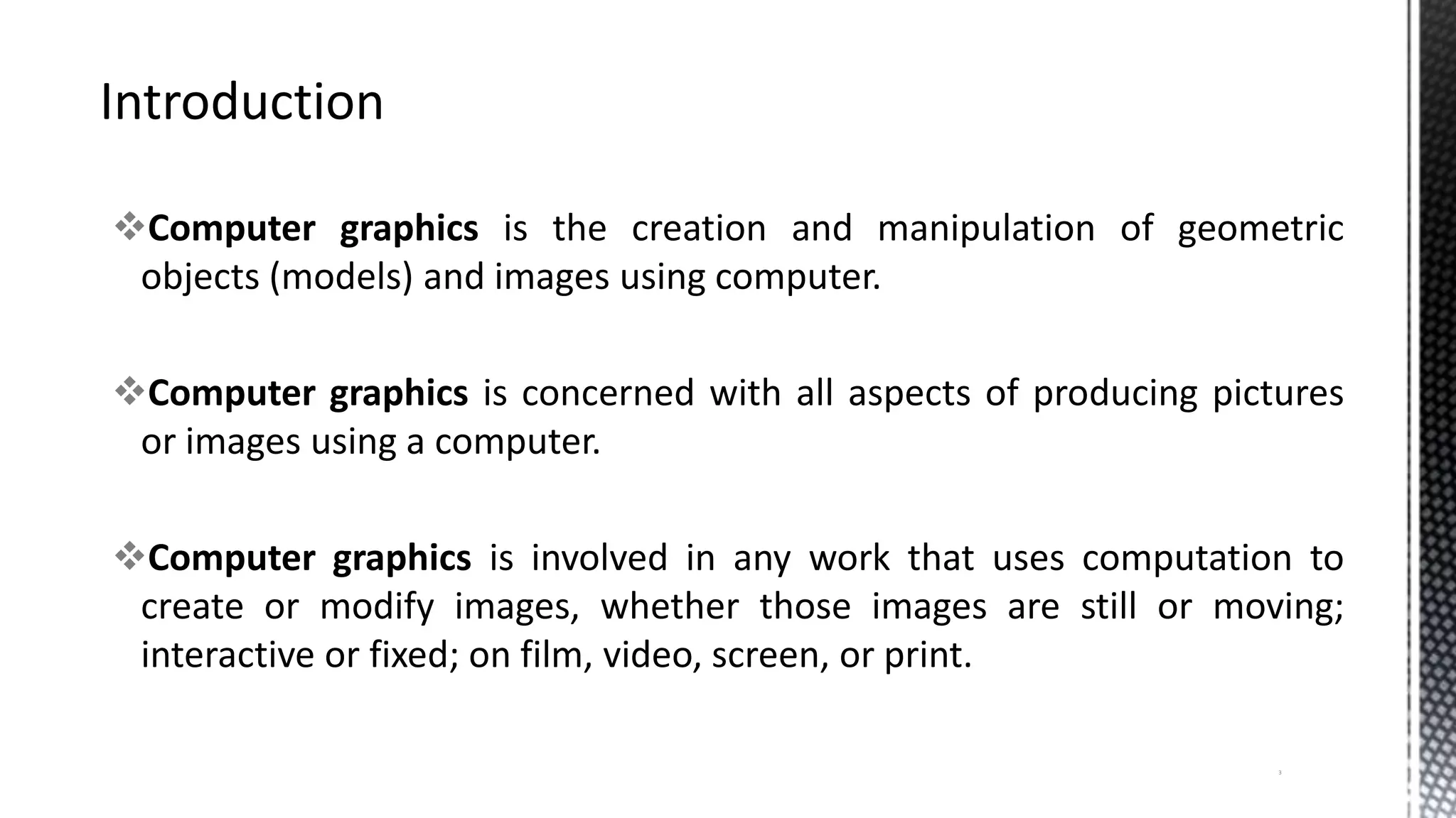 Computer graphics is the creation and manipulation of geometric
objects (models) and images using computer.
Computer graphics is concerned with all aspects of producing pictures
or images using a computer.
Computer graphics is involved in any work that uses computation to
create or modify images, whether those images are still or moving;
interactive or fixed; on film, video, screen, or print.
3
 