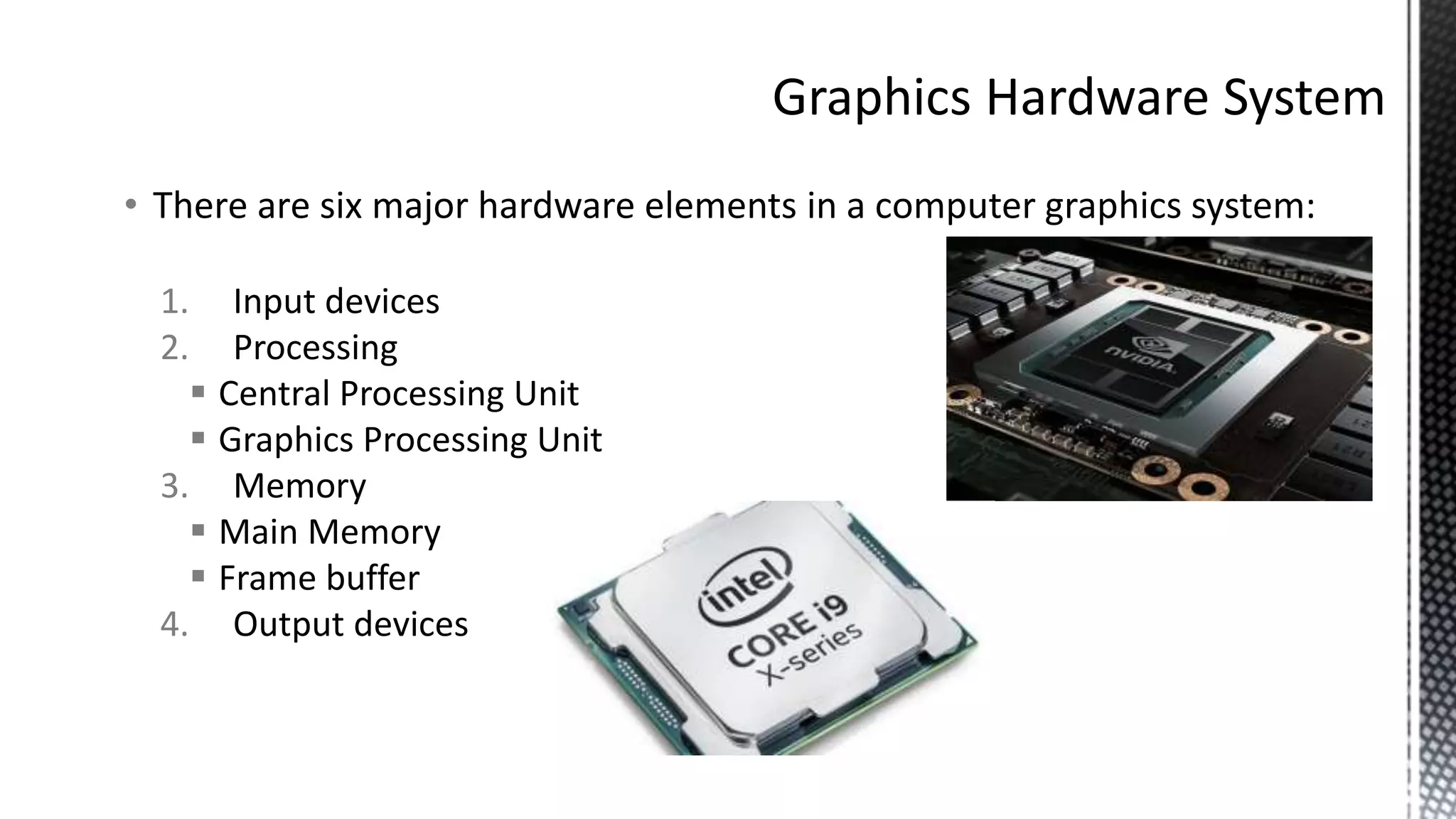• There are six major hardware elements in a computer graphics system:
1. Input devices
2. Processing
 Central Processing Unit
 Graphics Processing Unit
3. Memory
 Main Memory
 Frame buffer
4. Output devices
 