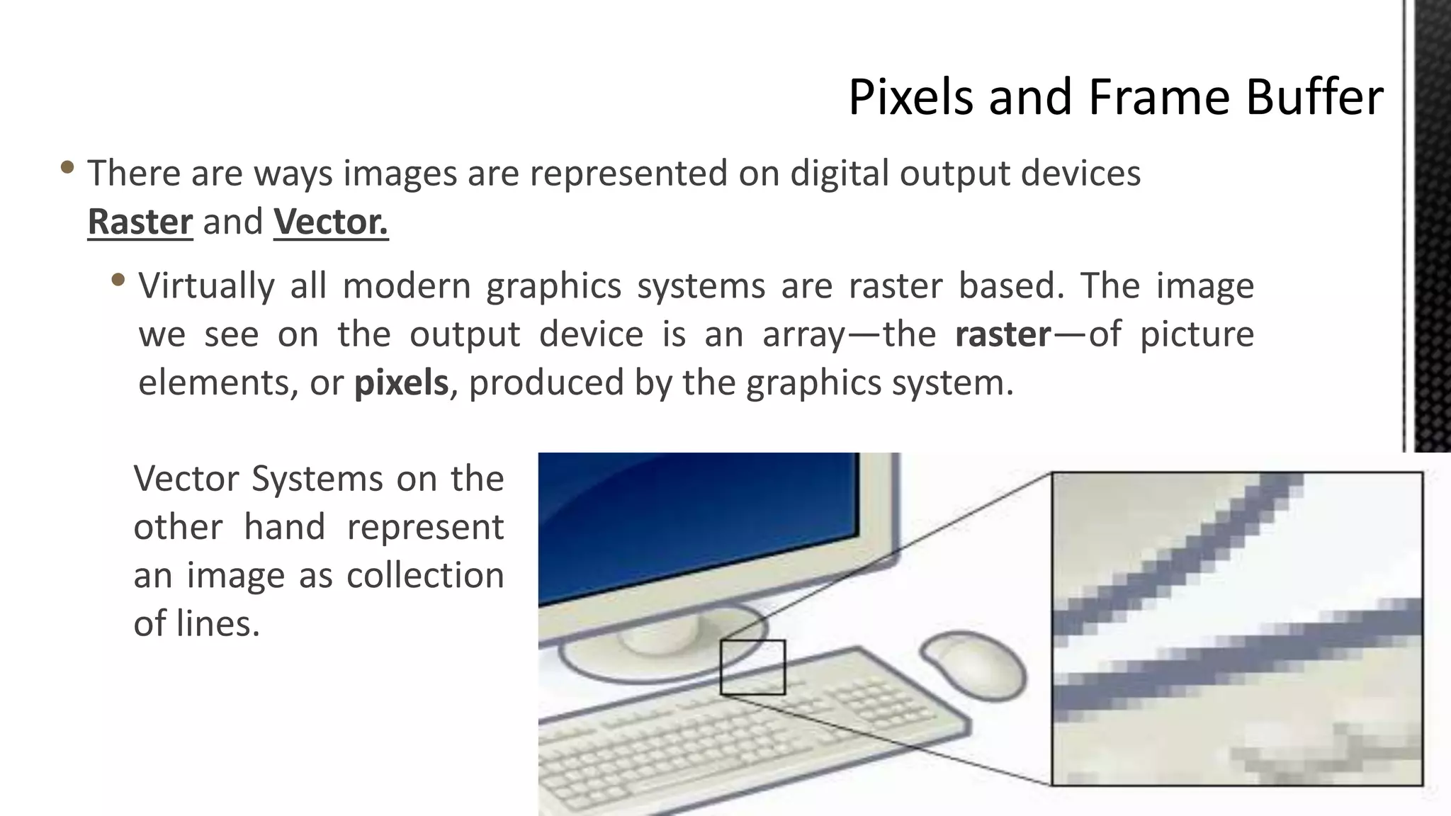 • There are ways images are represented on digital output devices
Raster and Vector.
• Virtually all modern graphics systems are raster based. The image
we see on the output device is an array—the raster—of picture
elements, or pixels, produced by the graphics system.
Vector Systems on the
other hand represent
an image as collection
of lines.
 