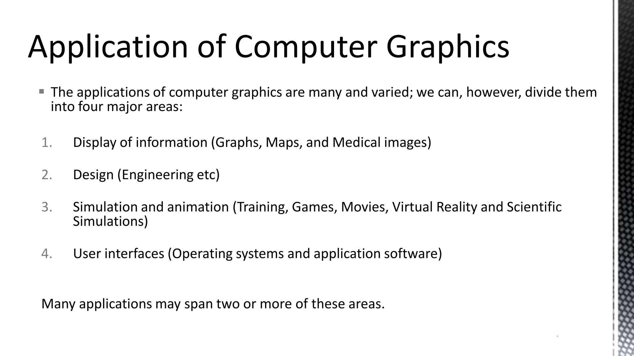  The applications of computer graphics are many and varied; we can, however, divide them
into four major areas:
1. Display of information (Graphs, Maps, and Medical images)
2. Design (Engineering etc)
3. Simulation and animation (Training, Games, Movies, Virtual Reality and Scientific
Simulations)
4. User interfaces (Operating systems and application software)
Many applications may span two or more of these areas.
4
 