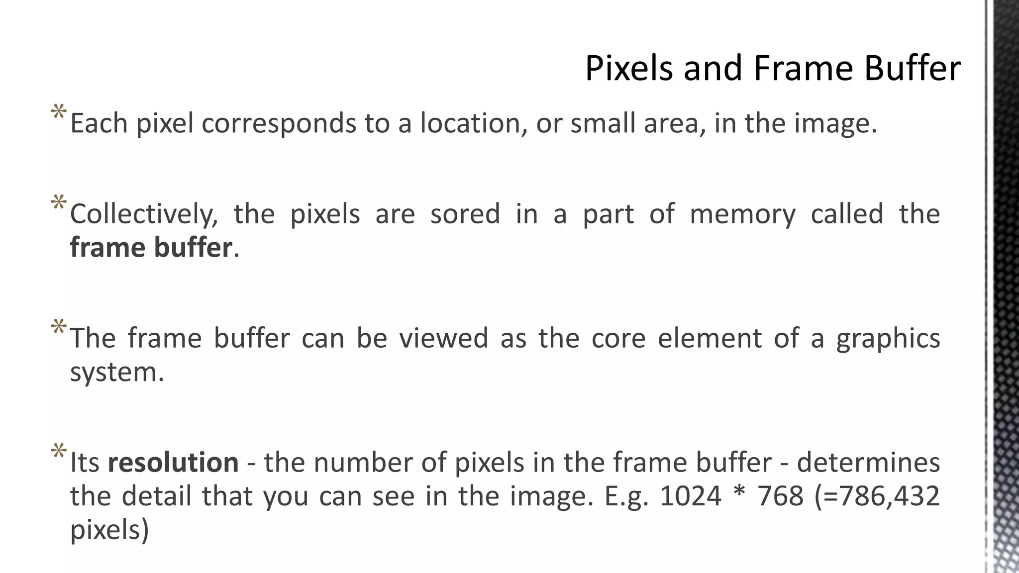 *Each pixel corresponds to a location, or small area, in the image.
*Collectively, the pixels are sored in a part of memory called the
frame buffer.
*The frame buffer can be viewed as the core element of a graphics
system.
*Its resolution - the number of pixels in the frame buffer - determines
the detail that you can see in the image. E.g. 1024 * 768 (=786,432
pixels)
 