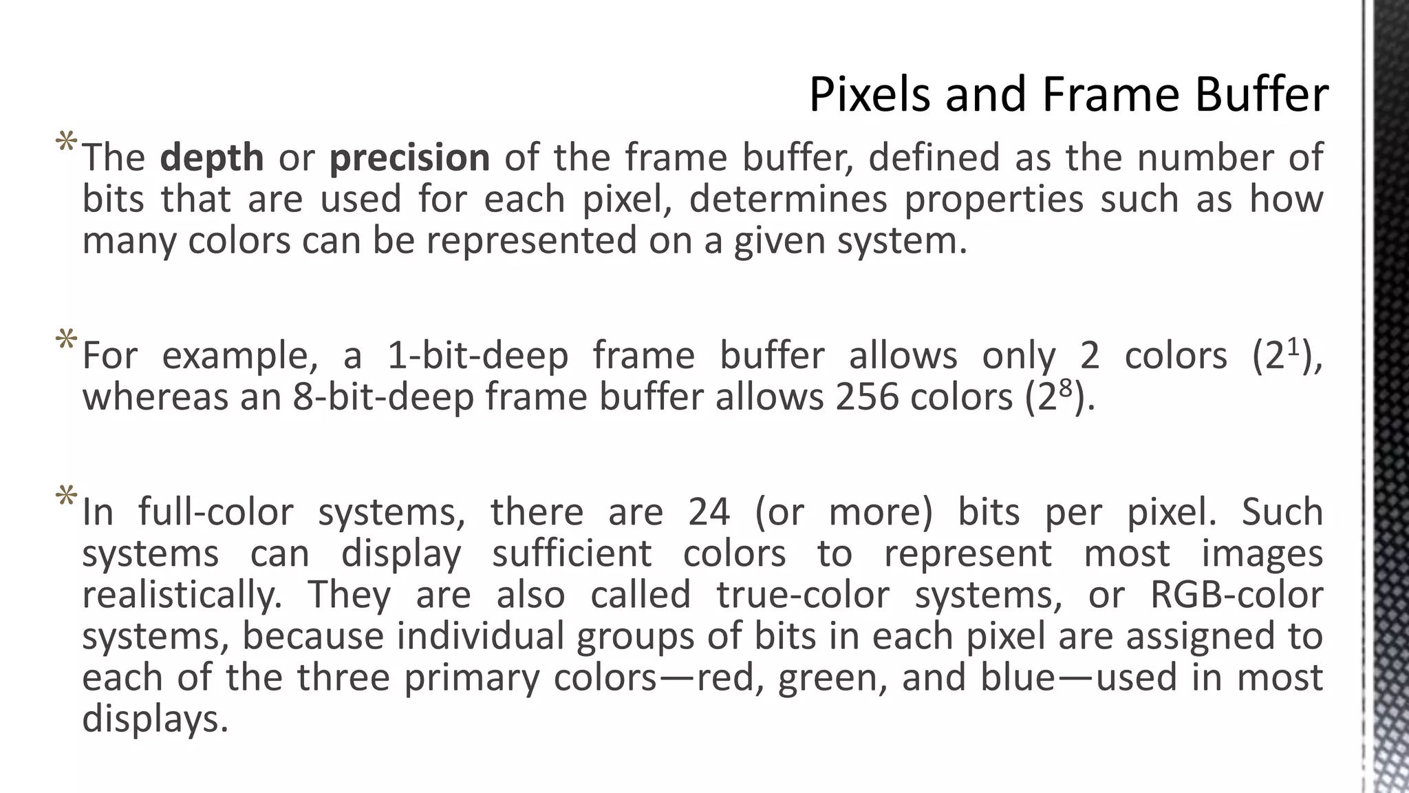 *The depth or precision of the frame buffer, defined as the number of
bits that are used for each pixel, determines properties such as how
many colors can be represented on a given system.
*For example, a 1-bit-deep frame buffer allows only 2 colors (21),
whereas an 8-bit-deep frame buffer allows 256 colors (28).
*In full-color systems, there are 24 (or more) bits per pixel. Such
systems can display sufficient colors to represent most images
realistically. They are also called true-color systems, or RGB-color
systems, because individual groups of bits in each pixel are assigned to
each of the three primary colors—red, green, and blue—used in most
displays.
 