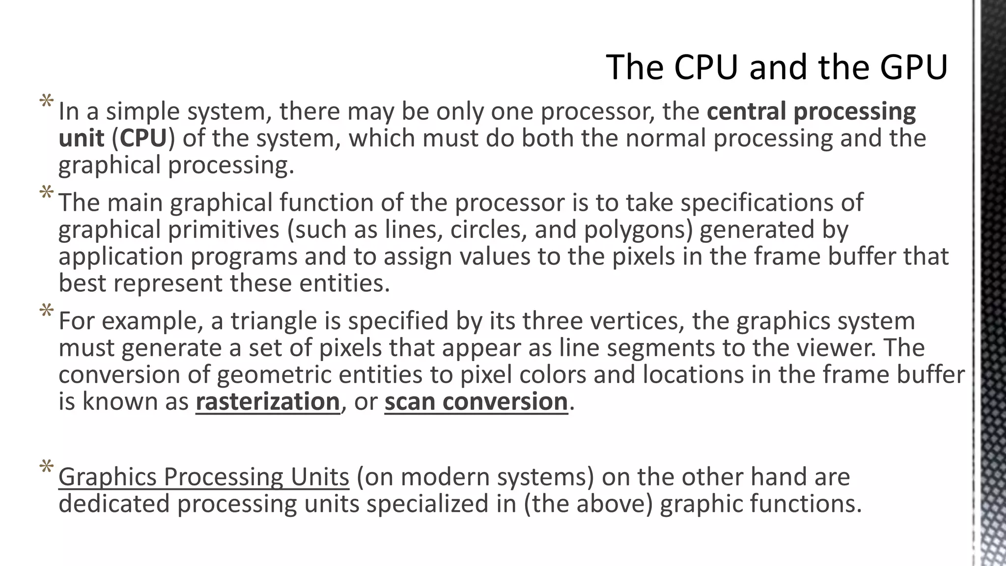 *In a simple system, there may be only one processor, the central processing
unit (CPU) of the system, which must do both the normal processing and the
graphical processing.
*The main graphical function of the processor is to take specifications of
graphical primitives (such as lines, circles, and polygons) generated by
application programs and to assign values to the pixels in the frame buffer that
best represent these entities.
*For example, a triangle is specified by its three vertices, the graphics system
must generate a set of pixels that appear as line segments to the viewer. The
conversion of geometric entities to pixel colors and locations in the frame buffer
is known as rasterization, or scan conversion.
*Graphics Processing Units (on modern systems) on the other hand are
dedicated processing units specialized in (the above) graphic functions.
 