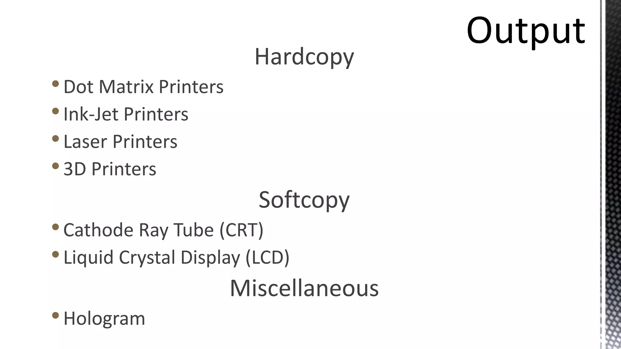 Hardcopy
•Dot Matrix Printers
•Ink-Jet Printers
•Laser Printers
•3D Printers
Softcopy
•Cathode Ray Tube (CRT)
•Liquid Crystal Display (LCD)
Miscellaneous
•Hologram
 