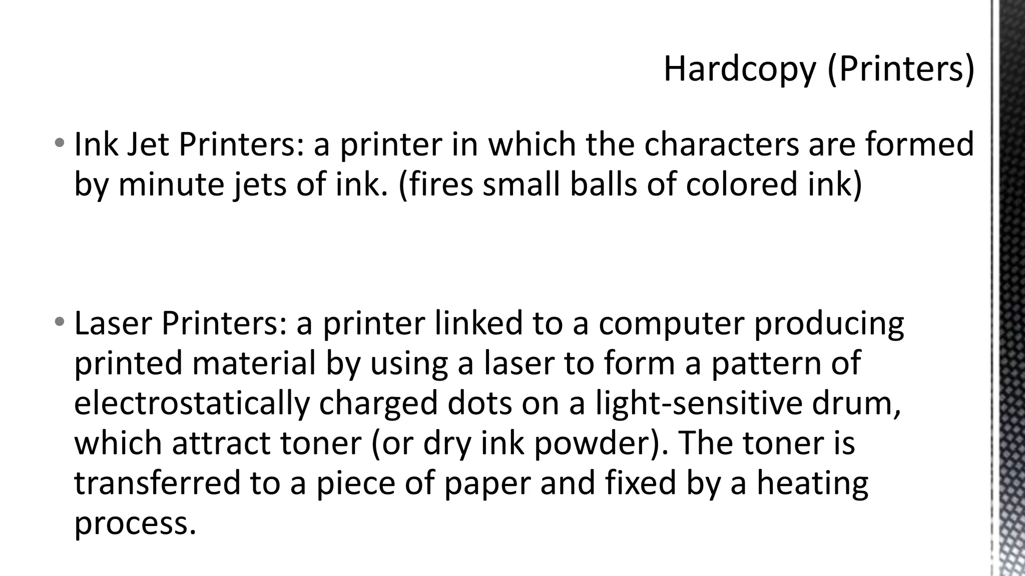 • Ink Jet Printers: a printer in which the characters are formed
by minute jets of ink. (fires small balls of colored ink)
• Laser Printers: a printer linked to a computer producing
printed material by using a laser to form a pattern of
electrostatically charged dots on a light-sensitive drum,
which attract toner (or dry ink powder). The toner is
transferred to a piece of paper and fixed by a heating
process.
 