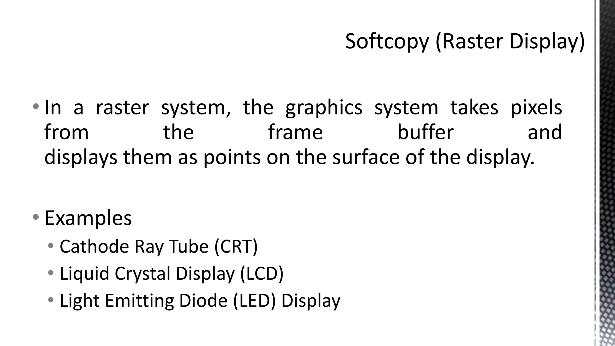 • In a raster system, the graphics system takes pixels
from the frame buffer and
displays them as points on the surface of the display.
• Examples
• Cathode Ray Tube (CRT)
• Liquid Crystal Display (LCD)
• Light Emitting Diode (LED) Display
 