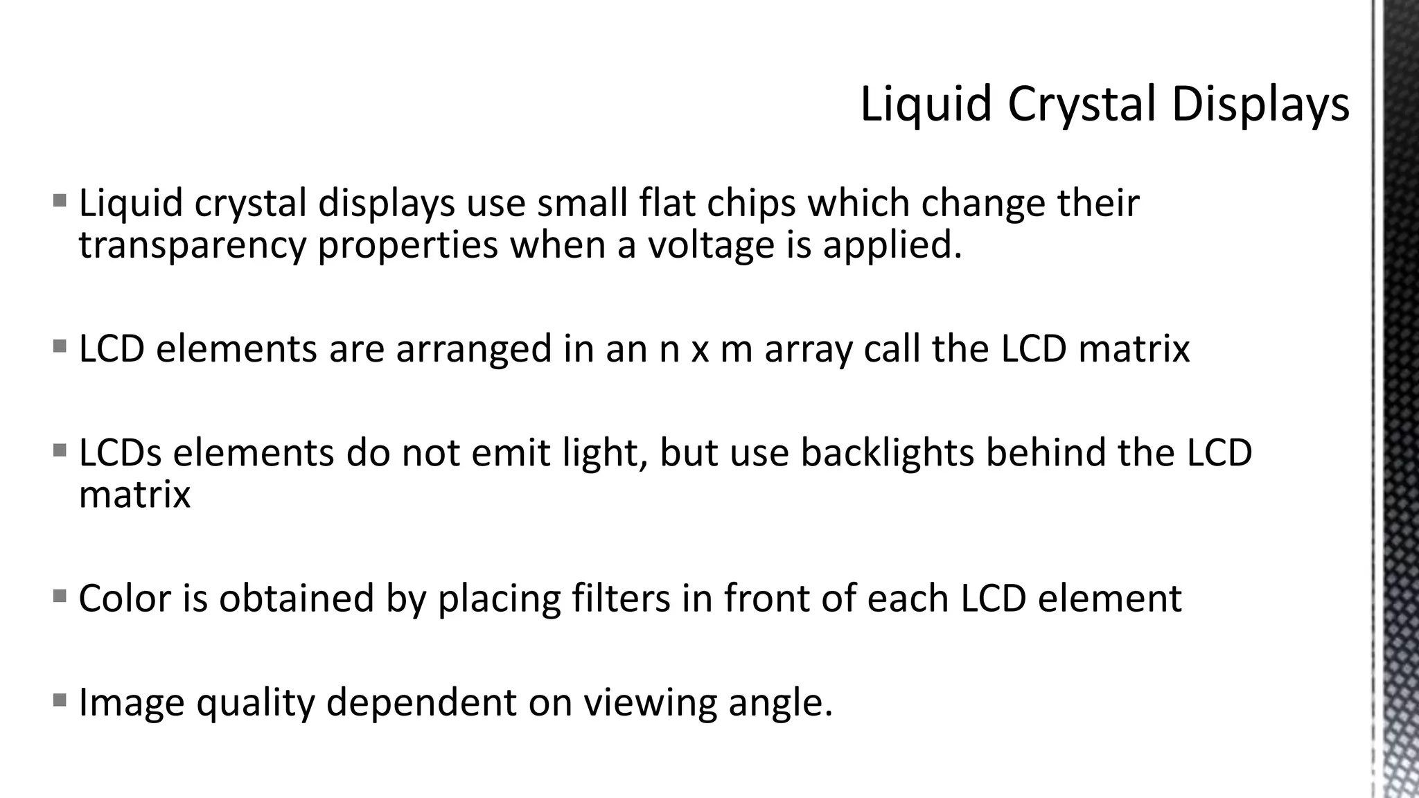  Liquid crystal displays use small flat chips which change their
transparency properties when a voltage is applied.
 LCD elements are arranged in an n x m array call the LCD matrix
 LCDs elements do not emit light, but use backlights behind the LCD
matrix
 Color is obtained by placing filters in front of each LCD element
 Image quality dependent on viewing angle.
 