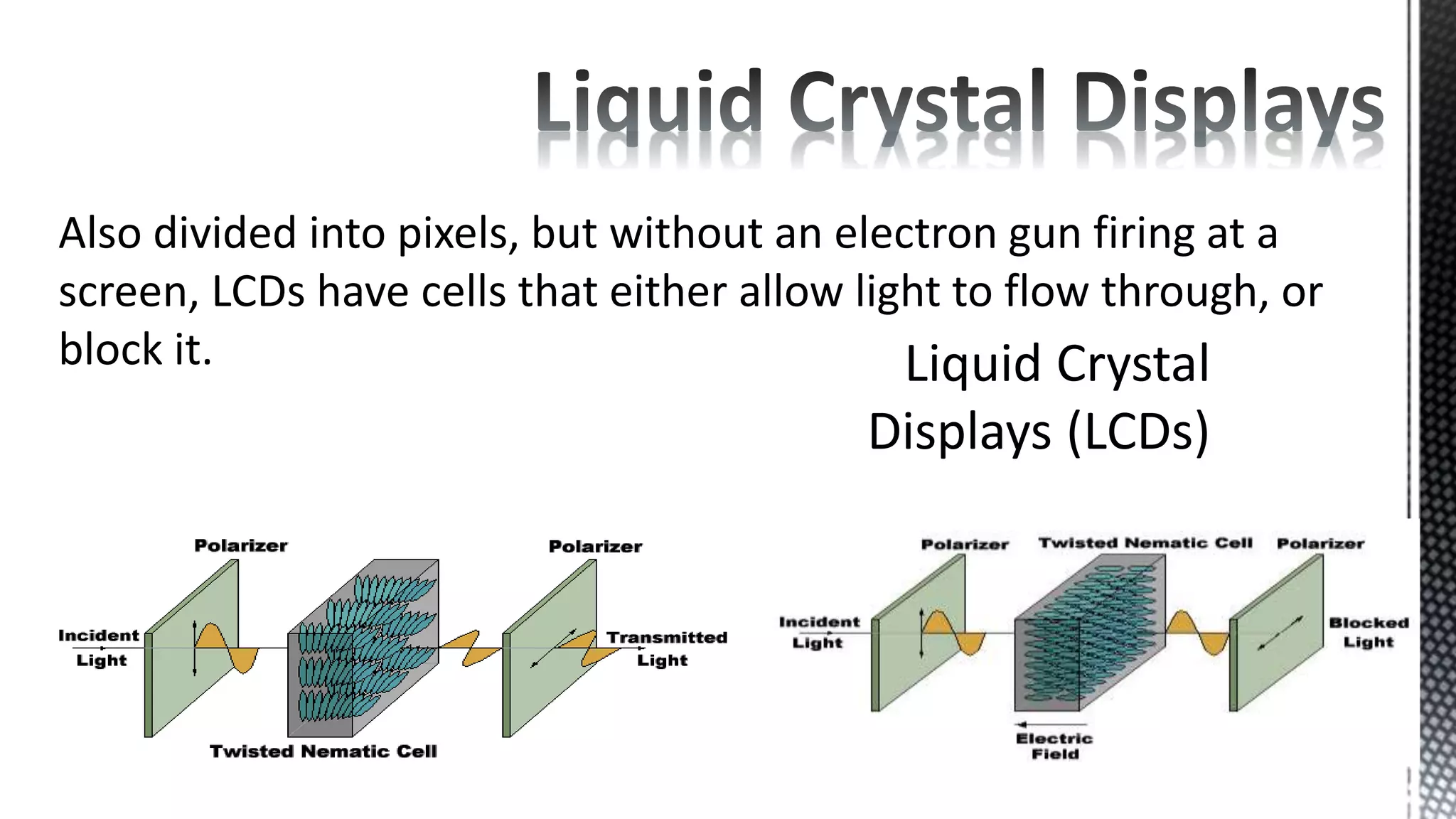 Also divided into pixels, but without an electron gun firing at a
screen, LCDs have cells that either allow light to flow through, or
block it.
 