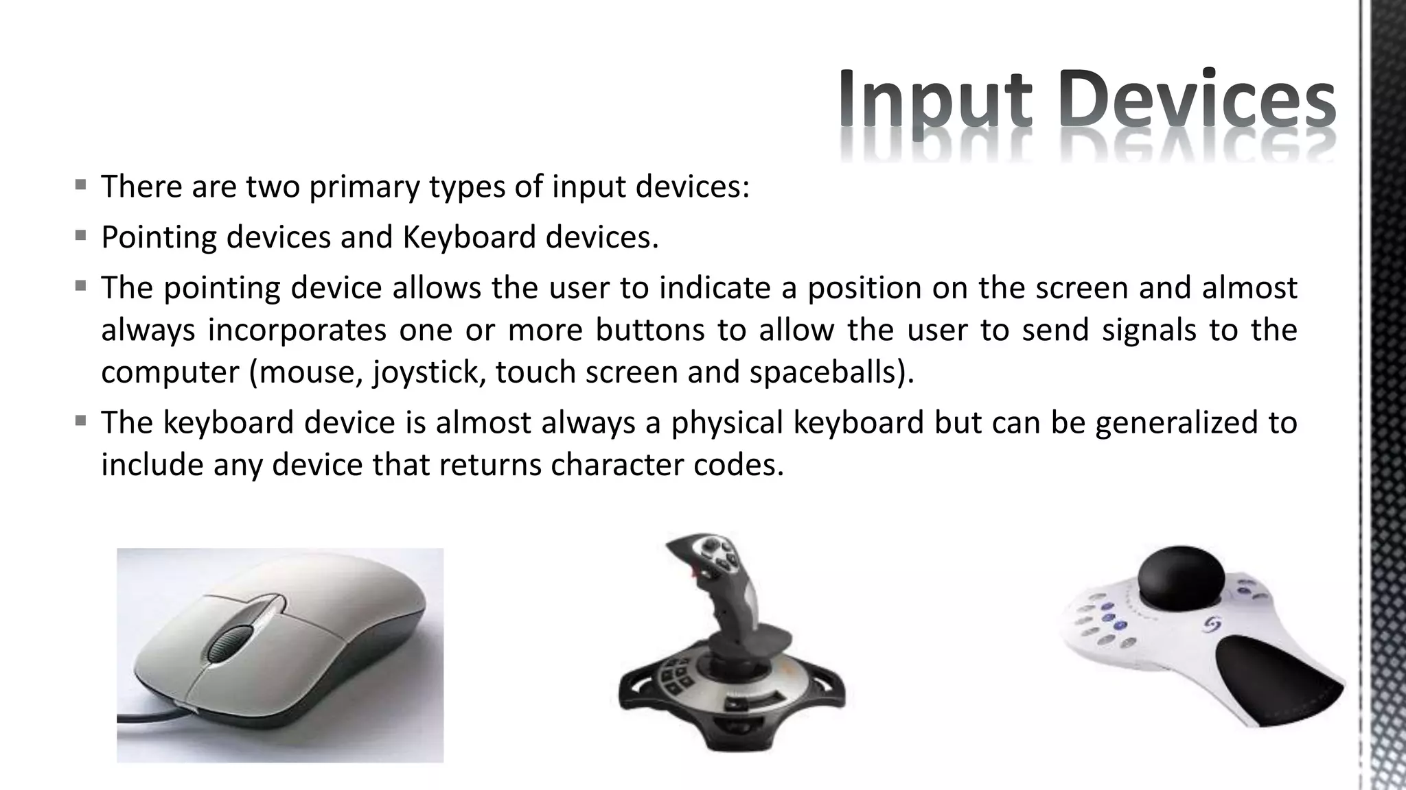  There are two primary types of input devices:
 Pointing devices and Keyboard devices.
 The pointing device allows the user to indicate a position on the screen and almost
always incorporates one or more buttons to allow the user to send signals to the
computer (mouse, joystick, touch screen and spaceballs).
 The keyboard device is almost always a physical keyboard but can be generalized to
include any device that returns character codes.
 