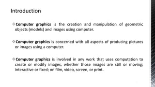 Computer graphics is the creation and manipulation of geometric
objects (models) and images using computer.
Computer graphics is concerned with all aspects of producing pictures
or images using a computer.
Computer graphics is involved in any work that uses computation to
create or modify images, whether those images are still or moving;
interactive or fixed; on film, video, screen, or print.
3
 