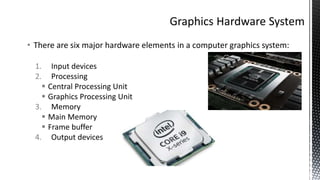 • There are six major hardware elements in a computer graphics system:
1. Input devices
2. Processing
 Central Processing Unit
 Graphics Processing Unit
3. Memory
 Main Memory
 Frame buffer
4. Output devices
 