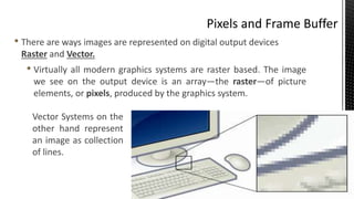 • There are ways images are represented on digital output devices
Raster and Vector.
• Virtually all modern graphics systems are raster based. The image
we see on the output device is an array—the raster—of picture
elements, or pixels, produced by the graphics system.
Vector Systems on the
other hand represent
an image as collection
of lines.
 