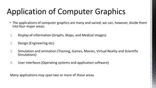  The applications of computer graphics are many and varied; we can, however, divide them
into four major areas:
1. Display of information (Graphs, Maps, and Medical images)
2. Design (Engineering etc)
3. Simulation and animation (Training, Games, Movies, Virtual Reality and Scientific
Simulations)
4. User interfaces (Operating systems and application software)
Many applications may span two or more of these areas.
4
 