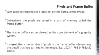 *Each pixel corresponds to a location, or small area, in the image.
*Collectively, the pixels are sored in a part of memory called the
frame buffer.
*The frame buffer can be viewed as the core element of a graphics
system.
*Its resolution - the number of pixels in the frame buffer - determines
the detail that you can see in the image. E.g. 1024 * 768 (=786,432
pixels)
 