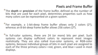 *The depth or precision of the frame buffer, defined as the number of
bits that are used for each pixel, determines properties such as how
many colors can be represented on a given system.
*For example, a 1-bit-deep frame buffer allows only 2 colors (21),
whereas an 8-bit-deep frame buffer allows 256 colors (28).
*In full-color systems, there are 24 (or more) bits per pixel. Such
systems can display sufficient colors to represent most images
realistically. They are also called true-color systems, or RGB-color
systems, because individual groups of bits in each pixel are assigned to
each of the three primary colors—red, green, and blue—used in most
displays.
 