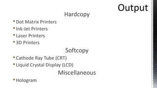 Hardcopy
•Dot Matrix Printers
•Ink-Jet Printers
•Laser Printers
•3D Printers
Softcopy
•Cathode Ray Tube (CRT)
•Liquid Crystal Display (LCD)
Miscellaneous
•Hologram
 