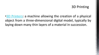•3D Printers: a machine allowing the creation of a physical
object from a three-dimensional digital model, typically by
laying down many thin layers of a material in succession.
 