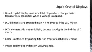  Liquid crystal displays use small flat chips which change their
transparency properties when a voltage is applied.
 LCD elements are arranged in an n x m array call the LCD matrix
 LCDs elements do not emit light, but use backlights behind the LCD
matrix
 Color is obtained by placing filters in front of each LCD element
 Image quality dependent on viewing angle.
 