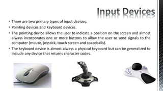  There are two primary types of input devices:
 Pointing devices and Keyboard devices.
 The pointing device allows the user to indicate a position on the screen and almost
always incorporates one or more buttons to allow the user to send signals to the
computer (mouse, joystick, touch screen and spaceballs).
 The keyboard device is almost always a physical keyboard but can be generalized to
include any device that returns character codes.
 