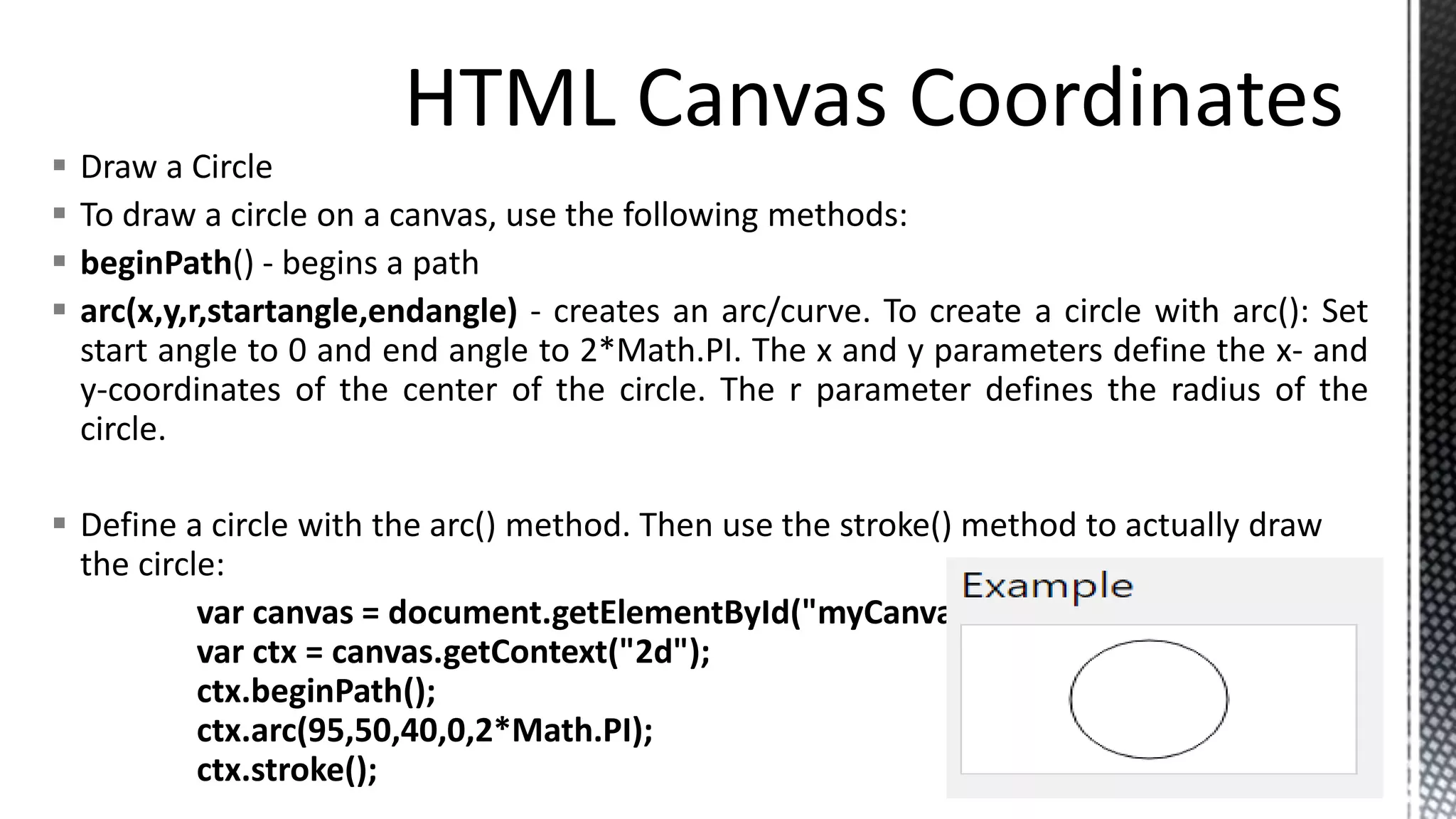  Draw a Circle
 To draw a circle on a canvas, use the following methods:
 beginPath() - begins a path
 arc(x,y,r,startangle,endangle) - creates an arc/curve. To create a circle with arc(): Set
start angle to 0 and end angle to 2*Math.PI. The x and y parameters define the x- and
y-coordinates of the center of the circle. The r parameter defines the radius of the
circle.
 Define a circle with the arc() method. Then use the stroke() method to actually draw
the circle:
var canvas = document.getElementById("myCanvas");
var ctx = canvas.getContext("2d");
ctx.beginPath();
ctx.arc(95,50,40,0,2*Math.PI);
ctx.stroke();
 