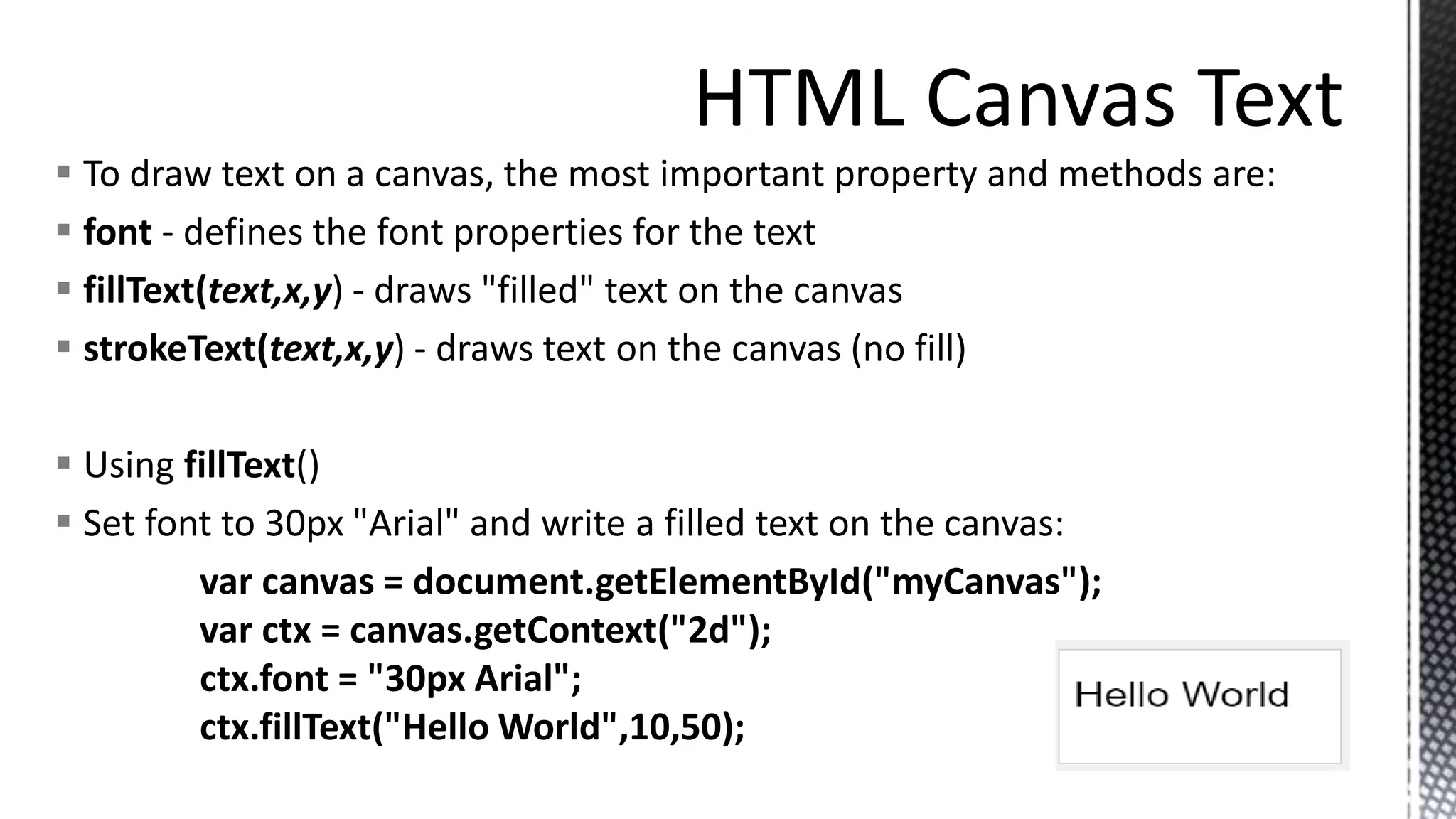  To draw text on a canvas, the most important property and methods are:
 font - defines the font properties for the text
 fillText(text,x,y) - draws "filled" text on the canvas
 strokeText(text,x,y) - draws text on the canvas (no fill)
 Using fillText()
 Set font to 30px "Arial" and write a filled text on the canvas:
var canvas = document.getElementById("myCanvas");
var ctx = canvas.getContext("2d");
ctx.font = "30px Arial";
ctx.fillText("Hello World",10,50);
 