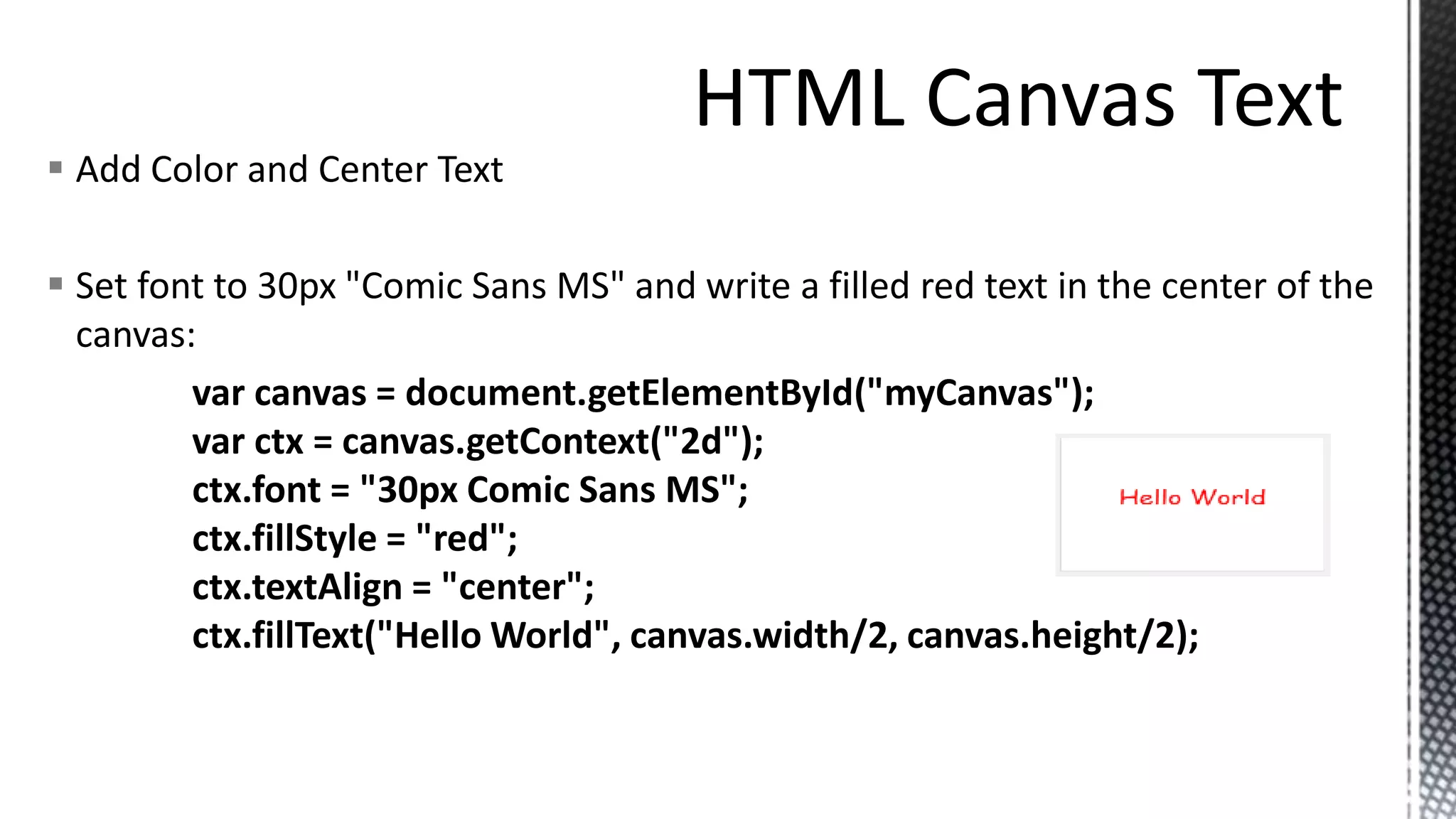 Add Color and Center Text
 Set font to 30px "Comic Sans MS" and write a filled red text in the center of the
canvas:
var canvas = document.getElementById("myCanvas");
var ctx = canvas.getContext("2d");
ctx.font = "30px Comic Sans MS";
ctx.fillStyle = "red";
ctx.textAlign = "center";
ctx.fillText("Hello World", canvas.width/2, canvas.height/2);
 