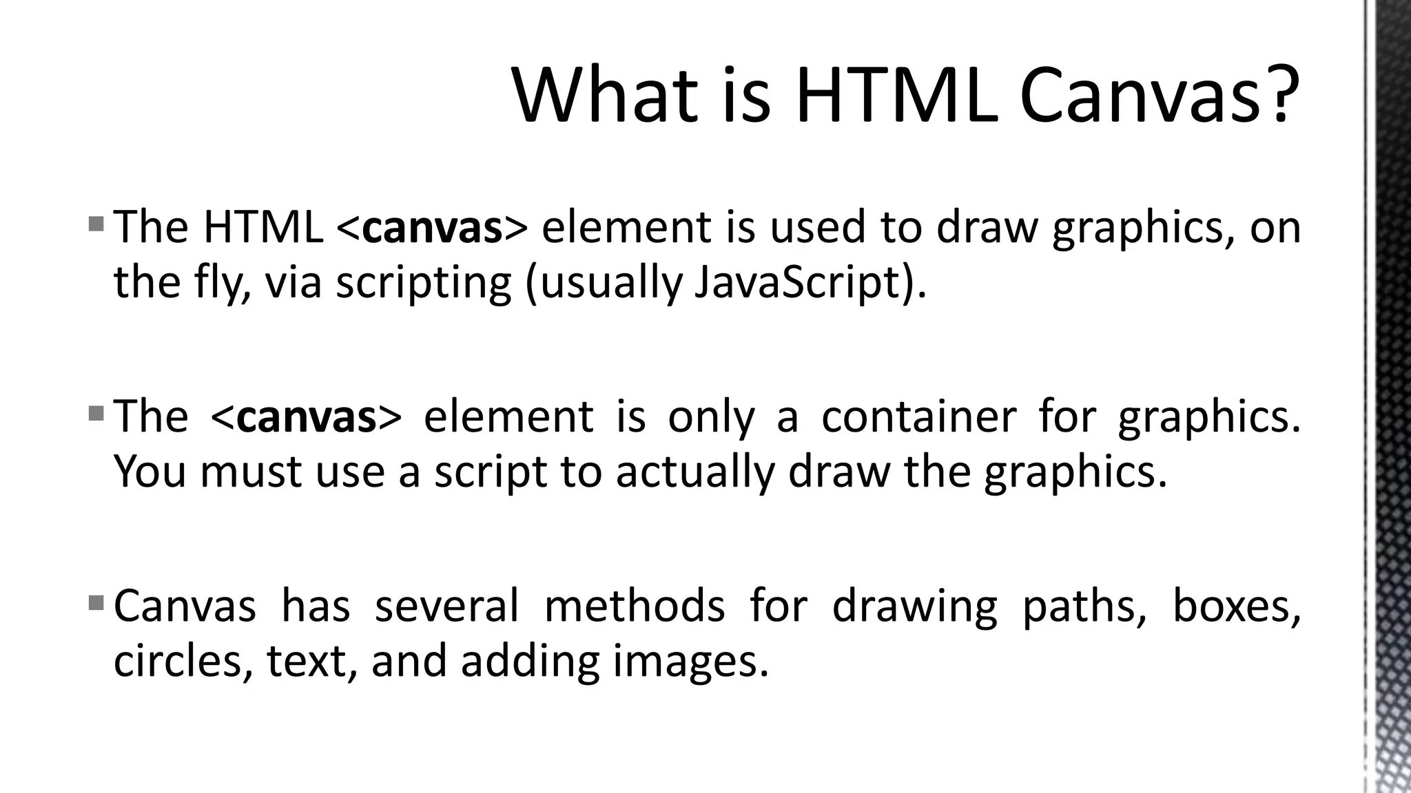 The HTML <canvas> element is used to draw graphics, on
the fly, via scripting (usually JavaScript).
The <canvas> element is only a container for graphics.
You must use a script to actually draw the graphics.
Canvas has several methods for drawing paths, boxes,
circles, text, and adding images.
 