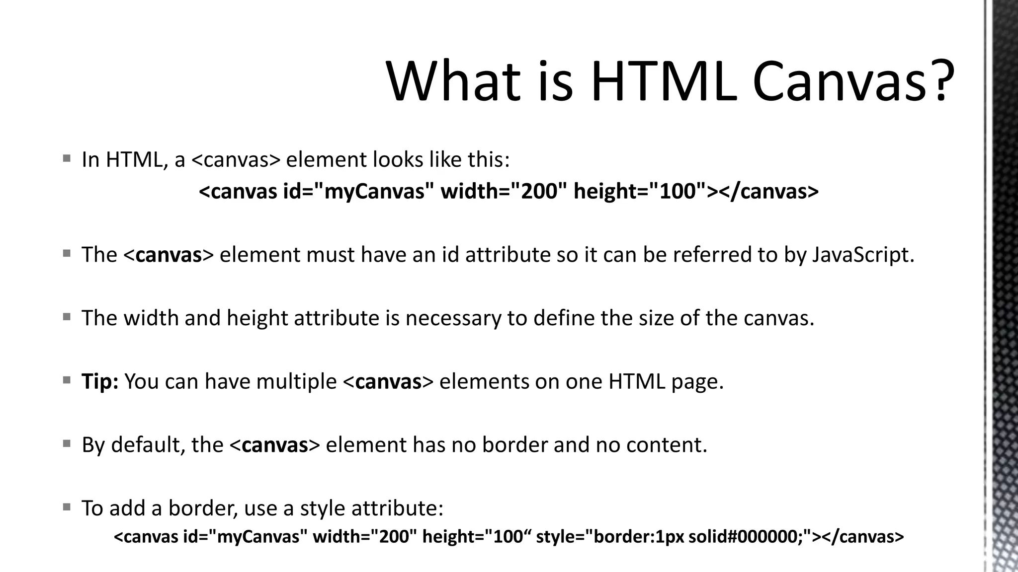  In HTML, a <canvas> element looks like this:
<canvas id="myCanvas" width="200" height="100"></canvas>
 The <canvas> element must have an id attribute so it can be referred to by JavaScript.
 The width and height attribute is necessary to define the size of the canvas.
 Tip: You can have multiple <canvas> elements on one HTML page.
 By default, the <canvas> element has no border and no content.
 To add a border, use a style attribute:
<canvas id="myCanvas" width="200" height="100“ style="border:1px solid#000000;"></canvas>
 