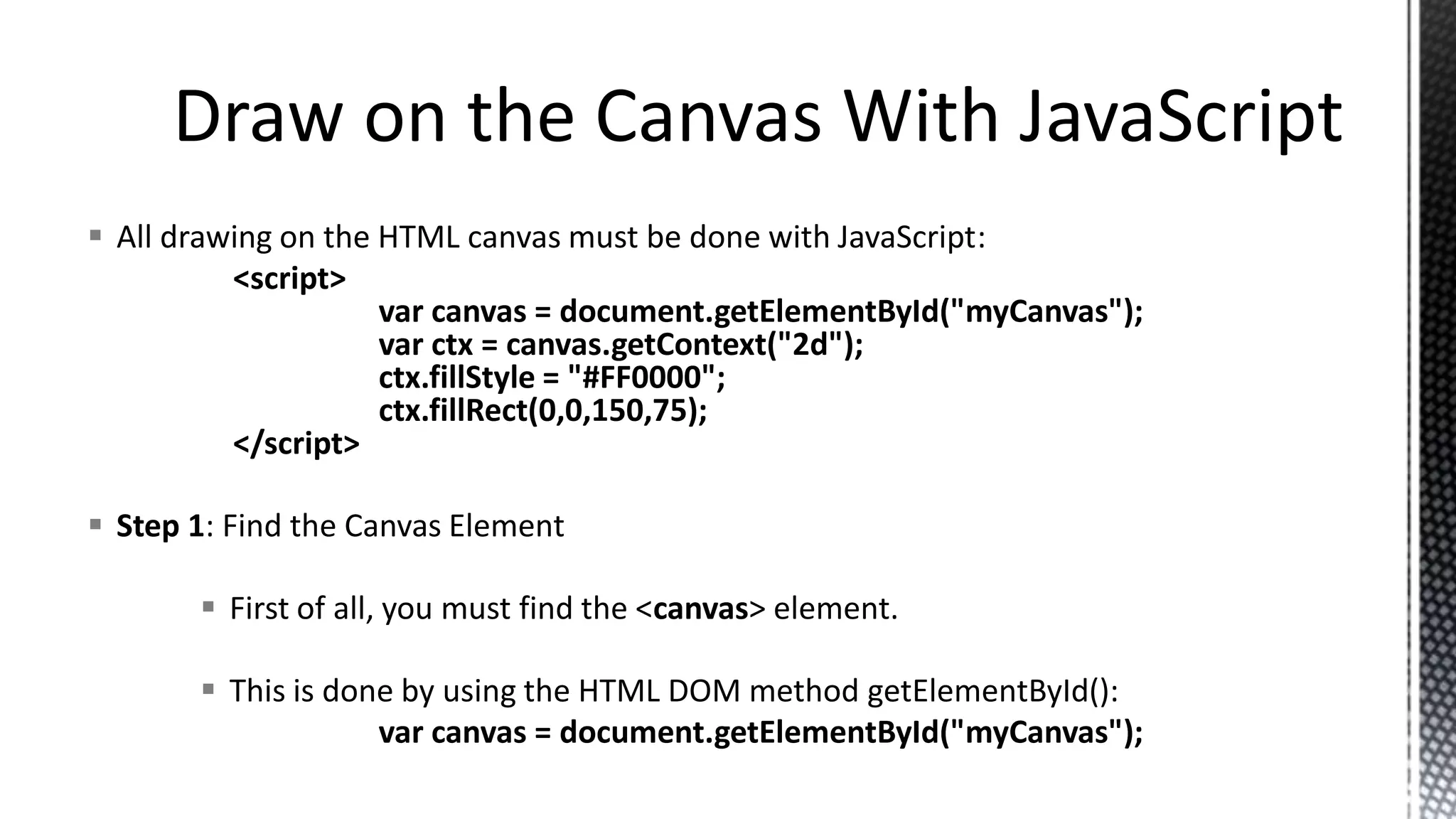 All drawing on the HTML canvas must be done with JavaScript:
<script>
var canvas = document.getElementById("myCanvas");
var ctx = canvas.getContext("2d");
ctx.fillStyle = "#FF0000";
ctx.fillRect(0,0,150,75);
</script>
 Step 1: Find the Canvas Element
 First of all, you must find the <canvas> element.
 This is done by using the HTML DOM method getElementById():
var canvas = document.getElementById("myCanvas");
 
