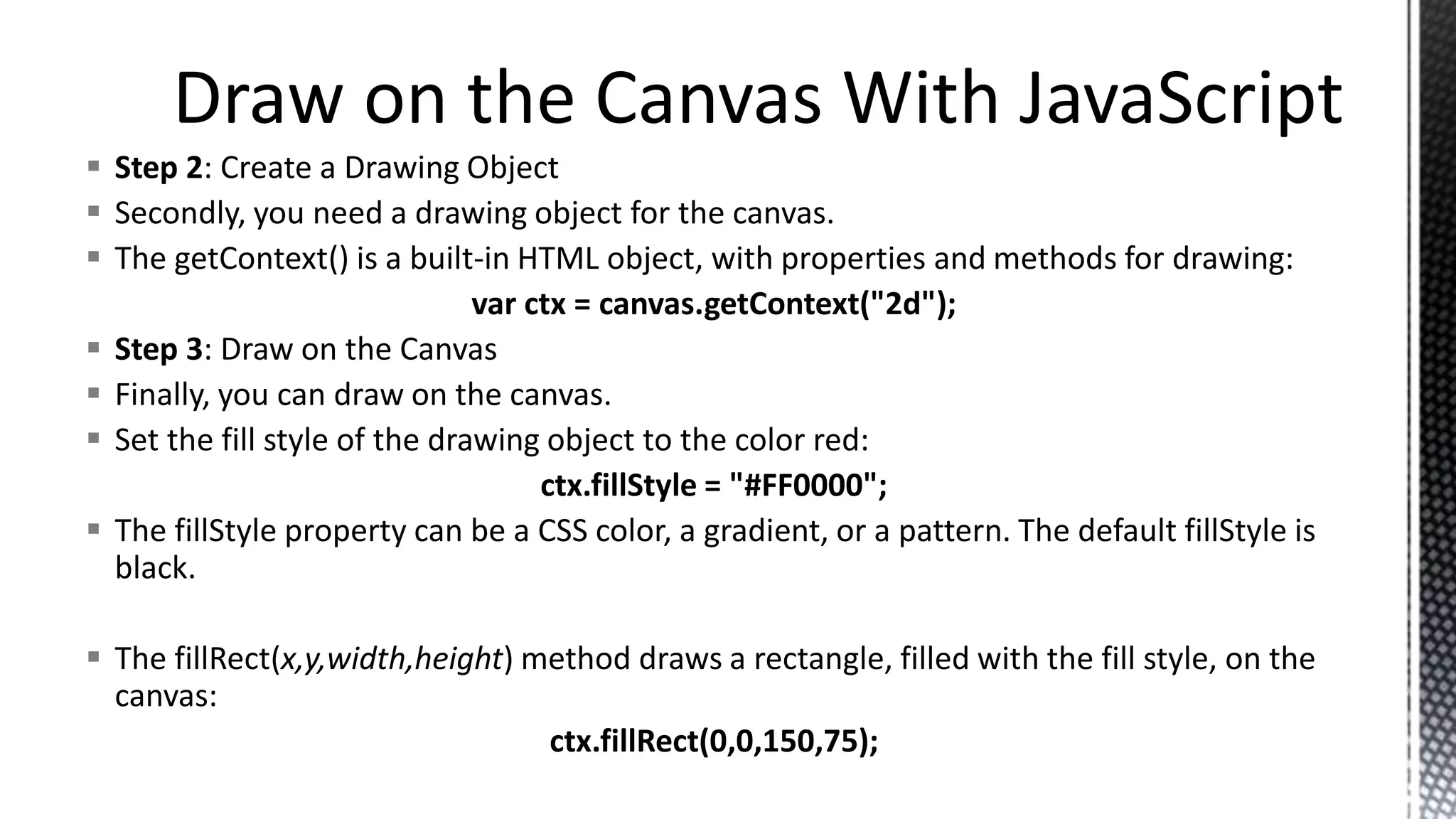  Step 2: Create a Drawing Object
 Secondly, you need a drawing object for the canvas.
 The getContext() is a built-in HTML object, with properties and methods for drawing:
var ctx = canvas.getContext("2d");
 Step 3: Draw on the Canvas
 Finally, you can draw on the canvas.
 Set the fill style of the drawing object to the color red:
ctx.fillStyle = "#FF0000";
 The fillStyle property can be a CSS color, a gradient, or a pattern. The default fillStyle is
black.
 The fillRect(x,y,width,height) method draws a rectangle, filled with the fill style, on the
canvas:
ctx.fillRect(0,0,150,75);
 