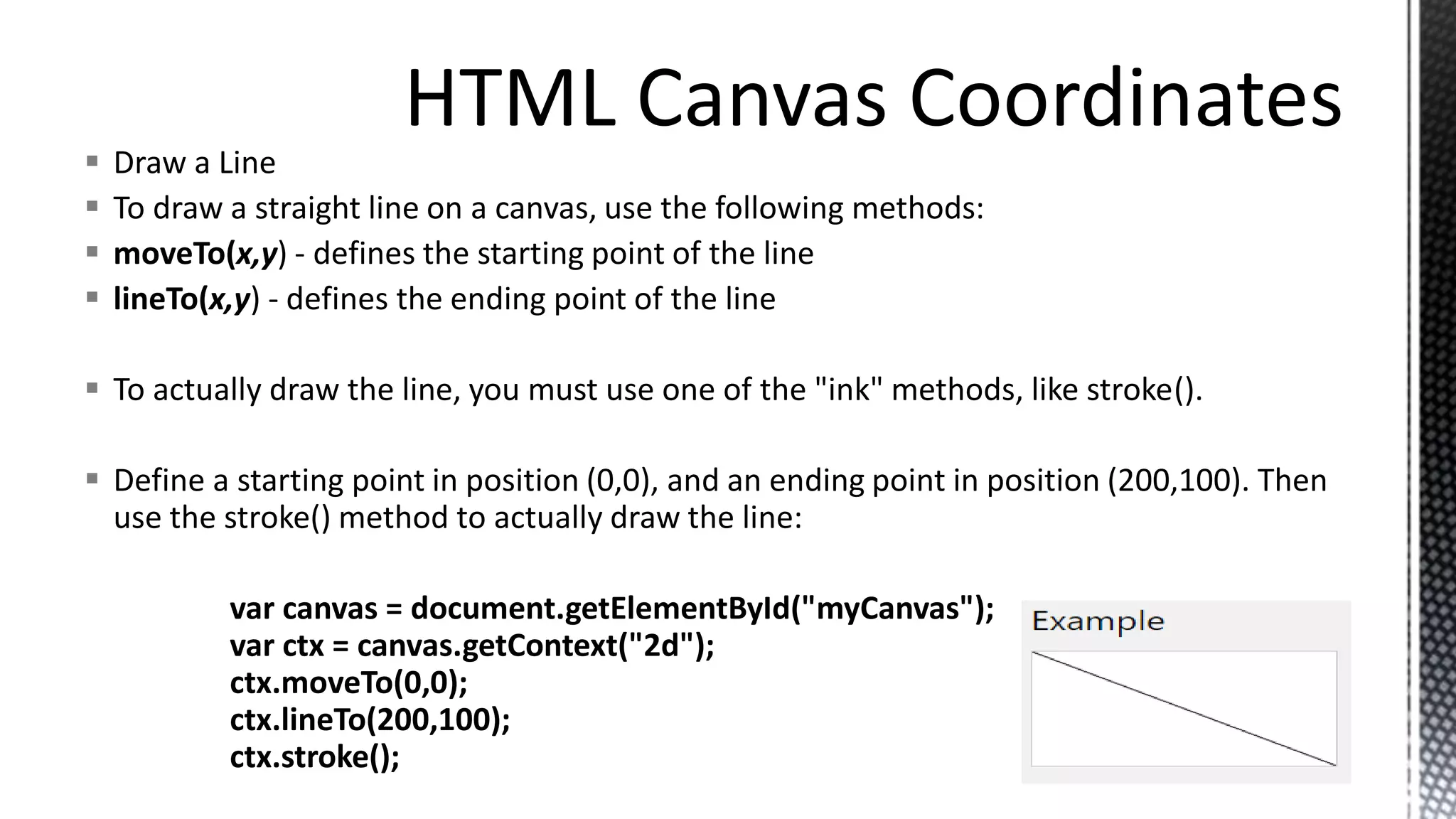  Draw a Line
 To draw a straight line on a canvas, use the following methods:
 moveTo(x,y) - defines the starting point of the line
 lineTo(x,y) - defines the ending point of the line
 To actually draw the line, you must use one of the "ink" methods, like stroke().
 Define a starting point in position (0,0), and an ending point in position (200,100). Then
use the stroke() method to actually draw the line:
var canvas = document.getElementById("myCanvas");
var ctx = canvas.getContext("2d");
ctx.moveTo(0,0);
ctx.lineTo(200,100);
ctx.stroke();
 