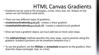  Gradients can be used to fill rectangles, circles, lines, text, etc. Shapes on the
canvas are not limited to solid colors.
 There are two different types of gradients:
 createLinearGradient(x,y,x1,y1) - creates a linear gradient
 createRadialGradient(x,y,r,x1,y1,r1) - creates a radial/circular gradient
 Once we have a gradient object, we must add two or more color stops.
 The addColorStop() method specifies the color stops, and its position along the
gradient. Gradient positions can be anywhere between 0 to 1.
 To use the gradient, set the fillStyle or strokeStyle property to the gradient, then
draw the shape (rectangle, text, or a line).
 
