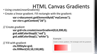  Using createLinearGradient()
 Create a linear gradient. Fill rectangle with the gradient:
var c=document.getElementById("myCanvas");
var ctx=c.getContext("2d");
// Create gradient
var grd=ctx.createLinearGradient(0,0,200,0);
grd.addColorStop(0,"red");
grd.addColorStop(1,"white");
// Fill with gradient
ctx.fillStyle=grd;
ctx.fillRect(10,10,150,80);
 