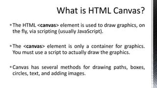 The HTML <canvas> element is used to draw graphics, on
the fly, via scripting (usually JavaScript).
The <canvas> element is only a container for graphics.
You must use a script to actually draw the graphics.
Canvas has several methods for drawing paths, boxes,
circles, text, and adding images.
 