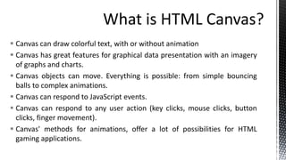  Canvas can draw colorful text, with or without animation
 Canvas has great features for graphical data presentation with an imagery
of graphs and charts.
 Canvas objects can move. Everything is possible: from simple bouncing
balls to complex animations.
 Canvas can respond to JavaScript events.
 Canvas can respond to any user action (key clicks, mouse clicks, button
clicks, finger movement).
 Canvas' methods for animations, offer a lot of possibilities for HTML
gaming applications.
 