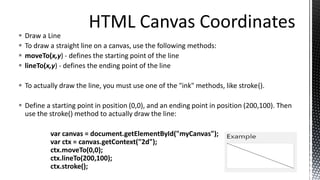  Draw a Line
 To draw a straight line on a canvas, use the following methods:
 moveTo(x,y) - defines the starting point of the line
 lineTo(x,y) - defines the ending point of the line
 To actually draw the line, you must use one of the "ink" methods, like stroke().
 Define a starting point in position (0,0), and an ending point in position (200,100). Then
use the stroke() method to actually draw the line:
var canvas = document.getElementById("myCanvas");
var ctx = canvas.getContext("2d");
ctx.moveTo(0,0);
ctx.lineTo(200,100);
ctx.stroke();
 