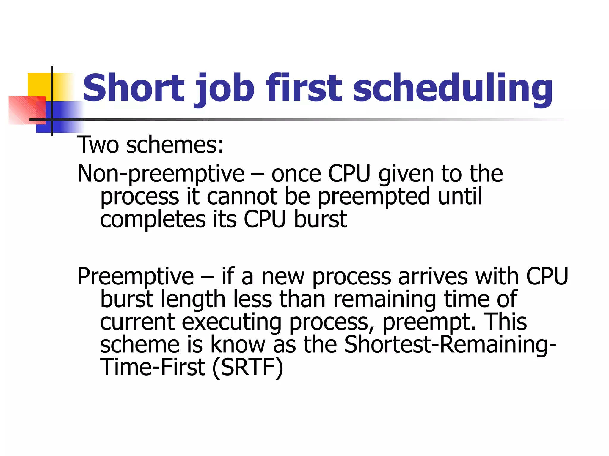 Short job first scheduling
Two schemes:
Non-preemptive – once CPU given to the
process it cannot be preempted until
completes its CPU burst
Preemptive – if a new process arrives with CPU
burst length less than remaining time of
current executing process, preempt. This
scheme is know as the Shortest-Remaining-
Time-First (SRTF)
 