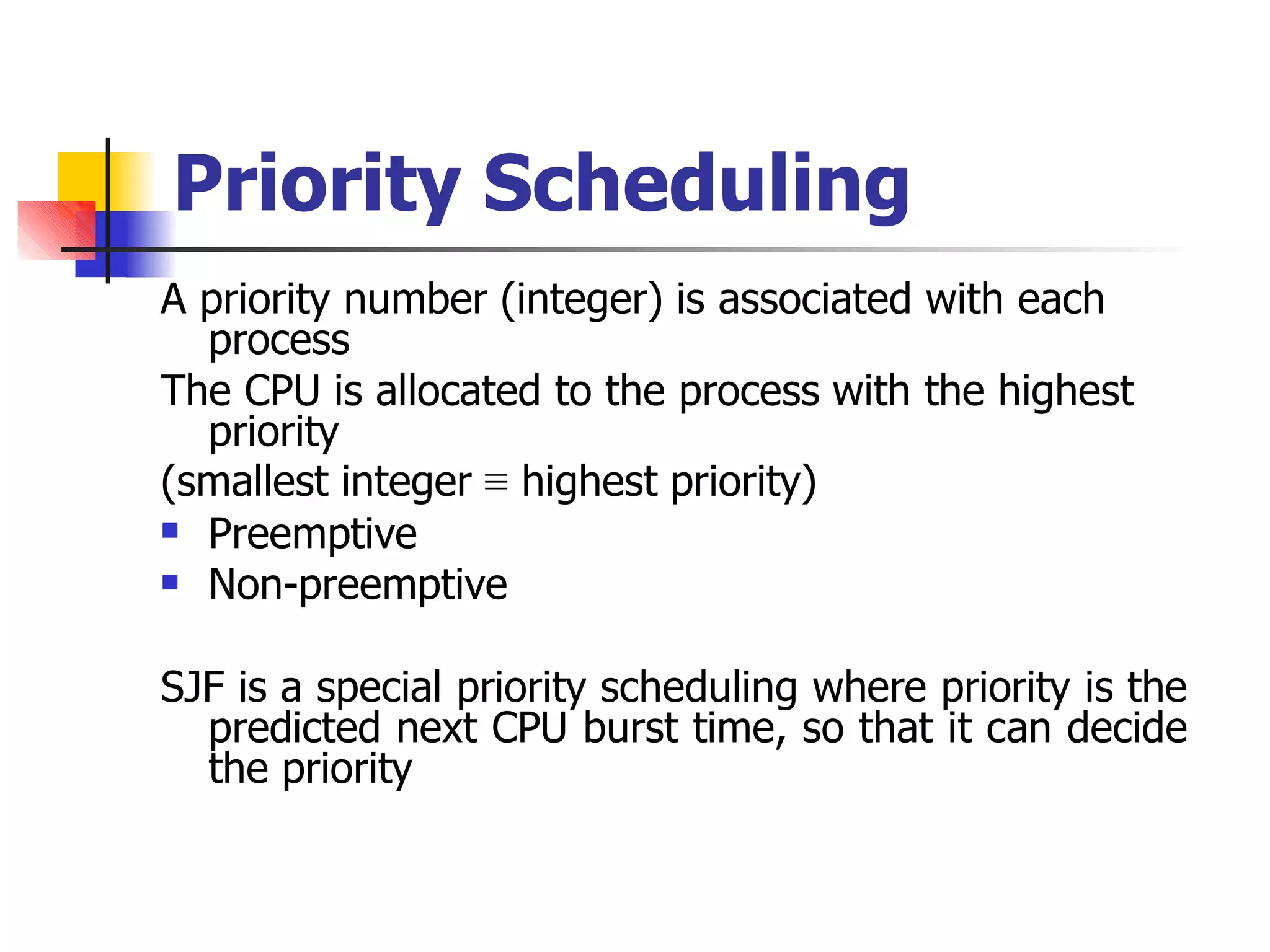 Priority Scheduling
A priority number (integer) is associated with each
process
The CPU is allocated to the process with the highest
priority
(smallest integer ≡ highest priority)


Preemptive
Non-preemptive
SJF is a special priority scheduling where priority is the
predicted next CPU burst time, so that it can decide
the priority
 