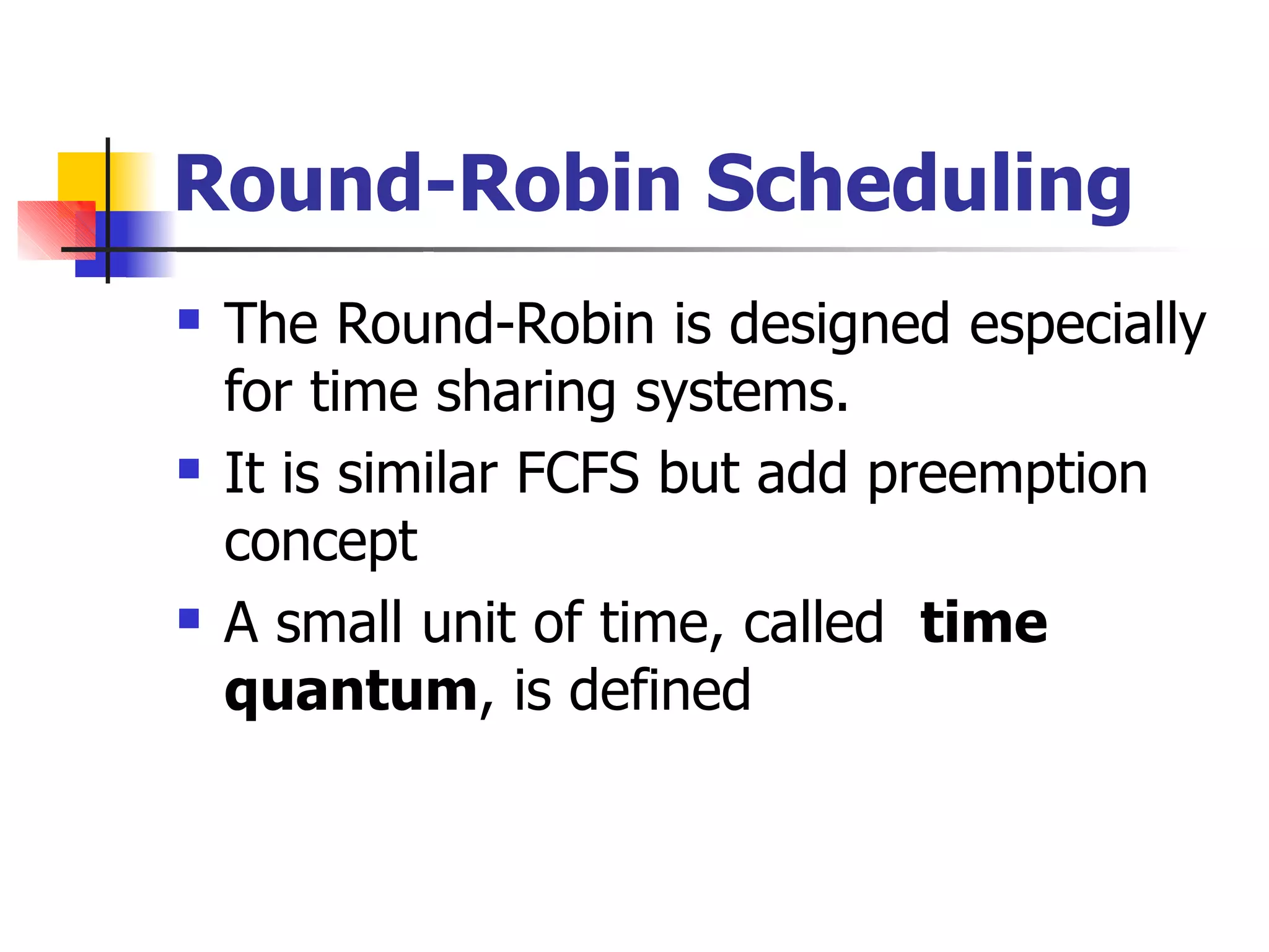 Round-Robin Scheduling
 The Round-Robin is designed especially
for time sharing systems.
It is similar FCFS but add preemption
concept
A small unit of time, called time
quantum, is defined


 