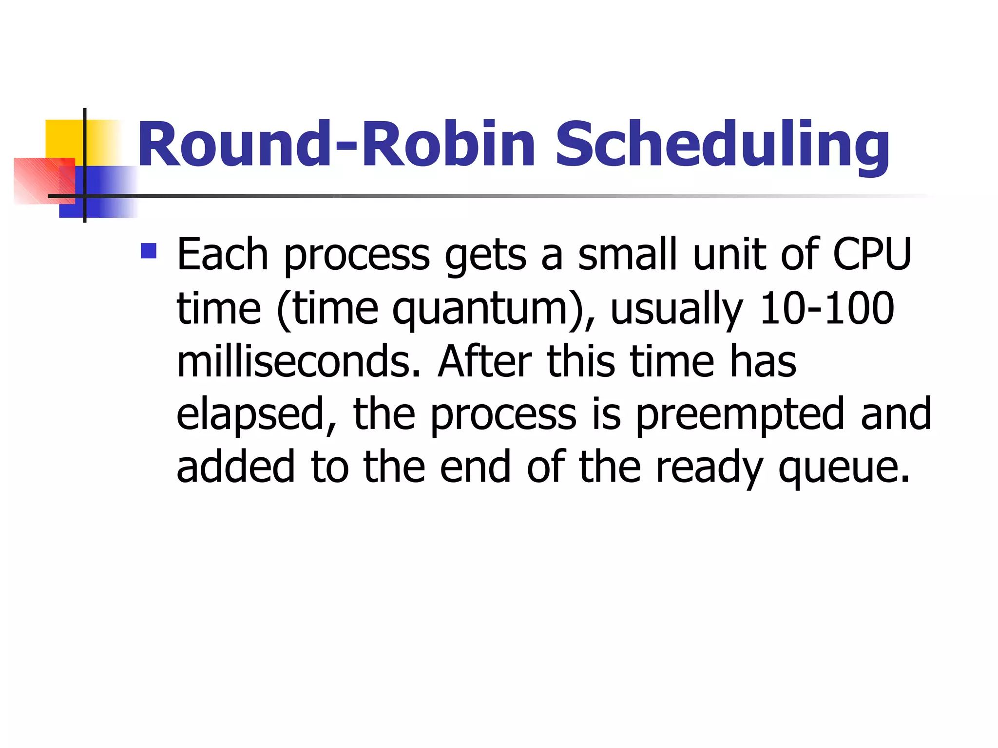 Round-Robin Scheduling
 Each process gets a small unit of CPU
time (time quantum), usually 10-100
milliseconds. After this time has
elapsed, the process is preempted and
added to the end of the ready queue.
 