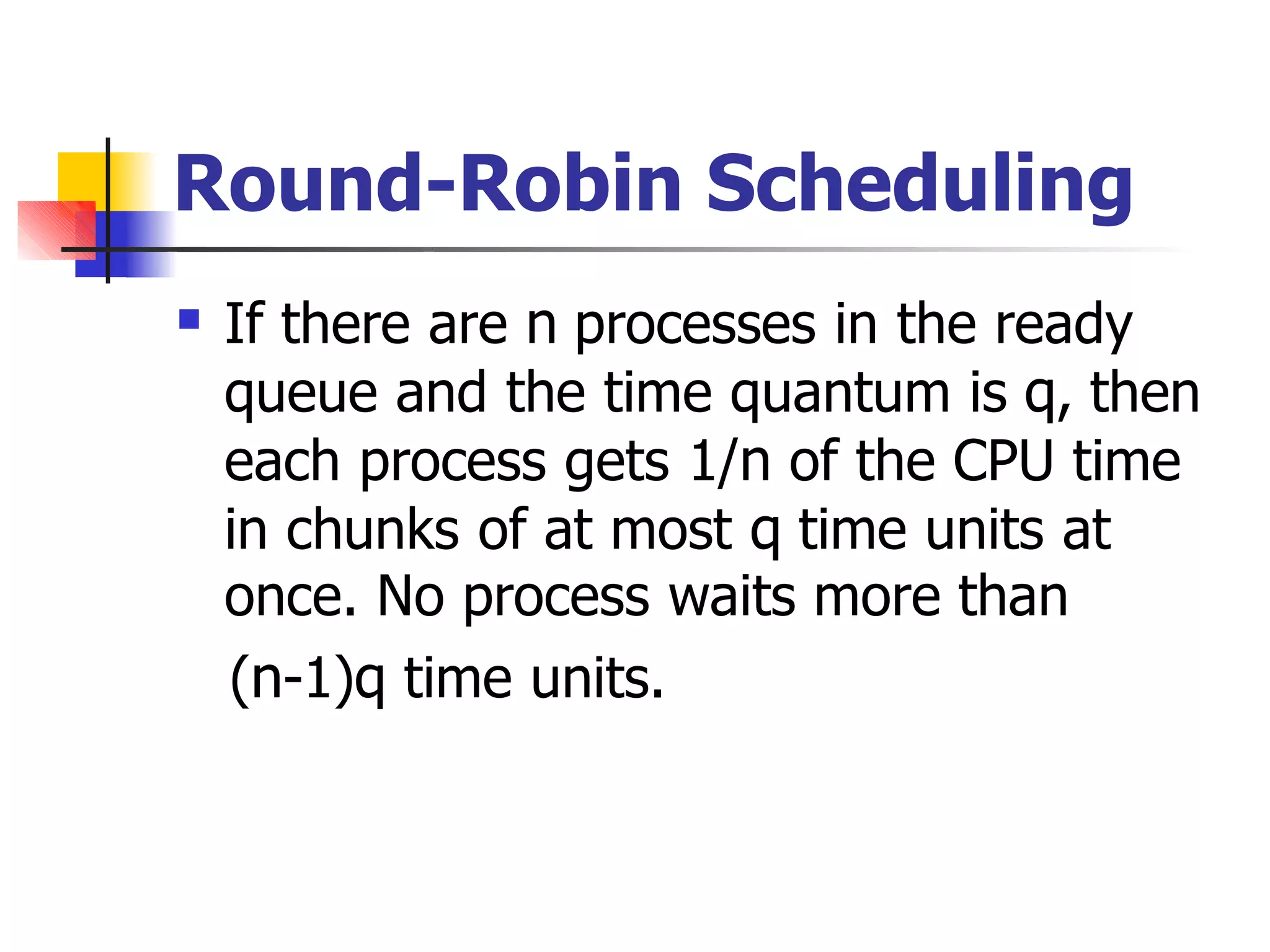 Round-Robin Scheduling
 If there are n processes in the ready
queue and the time quantum is q, then
each process gets 1/n of the CPU time
in chunks of at most q time units at
once. No process waits more than
(n-1)q time units.
 