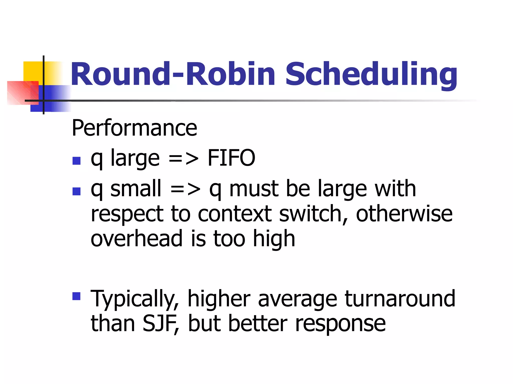 Round-Robin Scheduling
Performance
 q large => FIFO
 q small => q must be large with
respect to context switch, otherwise
overhead is too high
 Typically, higher average turnaround
than SJF, but better response
 