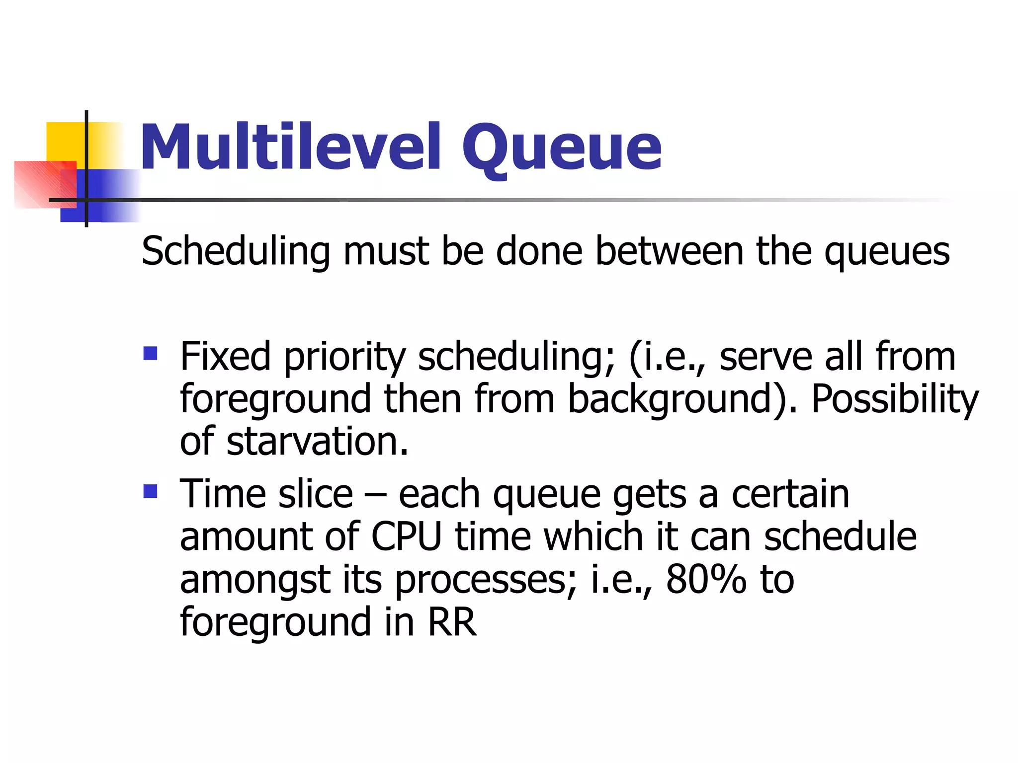 Multilevel Queue
Scheduling must be done between the queues
 Fixed priority scheduling; (i.e., serve all from
foreground then from background). Possibility
of starvation.
Time slice – each queue gets a certain
amount of CPU time which it can schedule
amongst its processes; i.e., 80% to
foreground in RR

 