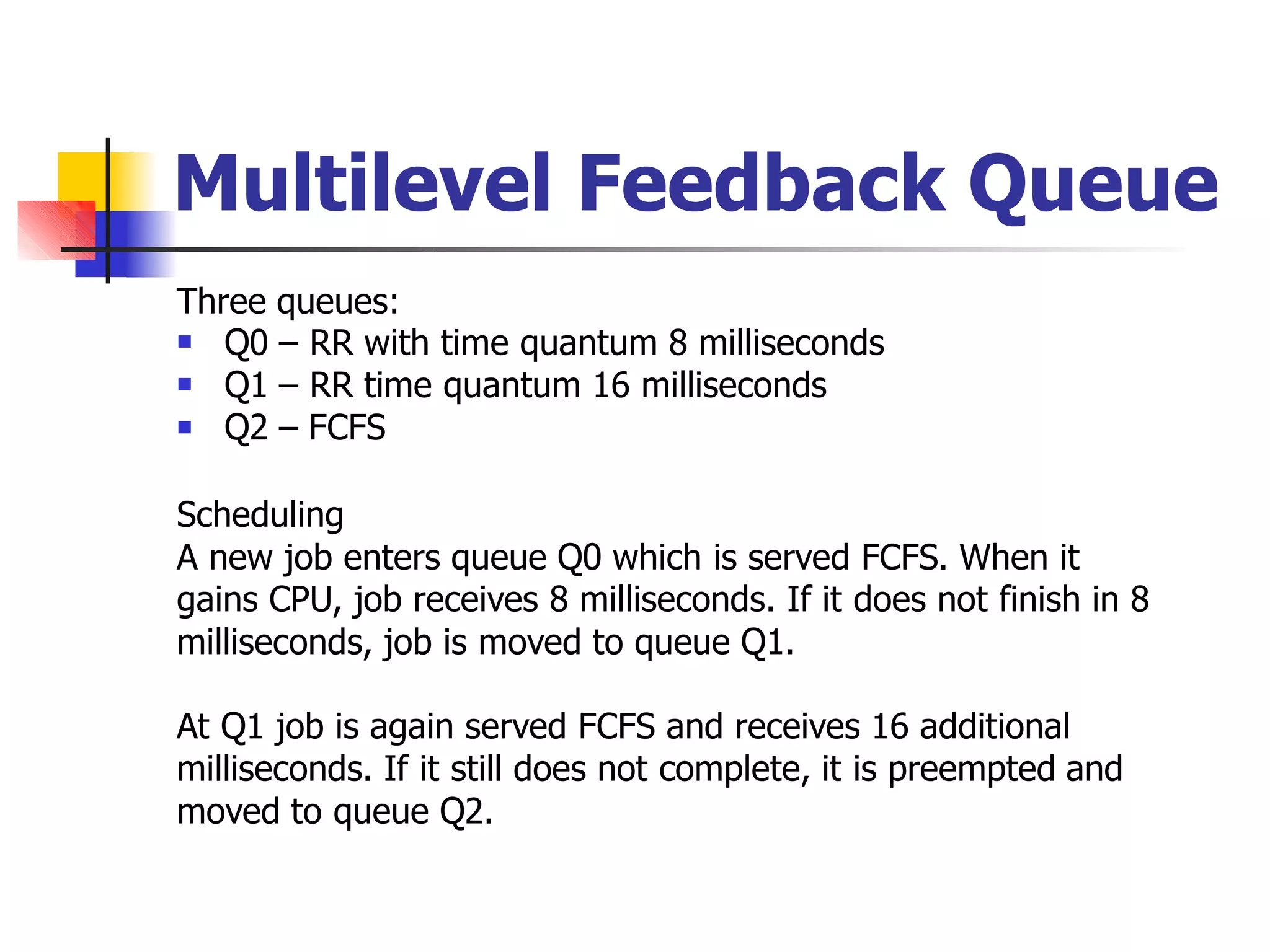 Multilevel Feedback Queue
Three queues:



Q0 – RR with time quantum 8 milliseconds
Q1 – RR time quantum 16 milliseconds
Q2 – FCFS
Scheduling
A new job enters queue Q0 which is served FCFS. When it
gains CPU, job receives 8 milliseconds. If it does not finish in 8
milliseconds, job is moved to queue Q1.
At Q1 job is again served FCFS and receives 16 additional
milliseconds. If it still does not complete, it is preempted and
moved to queue Q2.
 